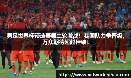 男足世界杯预选赛第二轮激战！我国队力争晋级，万众期待超越佳绩！