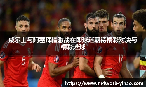 威尔士与阿塞拜疆激战在即球迷期待精彩对决与精彩进球