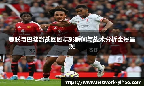 曼联与巴黎激战回顾精彩瞬间与战术分析全景呈现