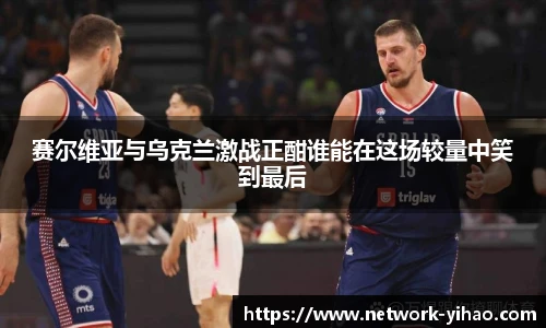 赛尔维亚与乌克兰激战正酣谁能在这场较量中笑到最后
