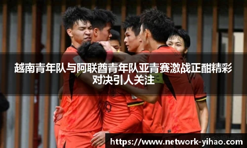 越南青年队与阿联酋青年队亚青赛激战正酣精彩对决引人关注