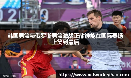 韩国男篮与俄罗斯男篮激战正酣谁能在国际赛场上笑到最后