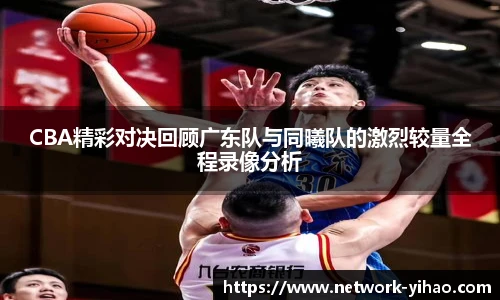 CBA精彩对决回顾广东队与同曦队的激烈较量全程录像分析