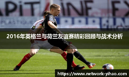2016年英格兰与荷兰友谊赛精彩回顾与战术分析