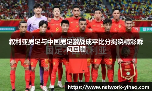 叙利亚男足与中国男足激战成平比分揭晓精彩瞬间回顾